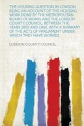 The Housing Question In London. Being An Account Of The Housing Work Done By The Metropolitan Board Of Works And The London County Council Between Th paperback