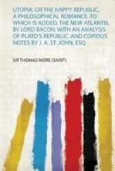 Utopia - Or The Happy Republic A Philosophical Romance. To Which Is Added The New Atlantis By Lord Bacon With An Analysis Of Plato& 39 S Republic And Copious Notes By J. A. St. John Esq Paperback