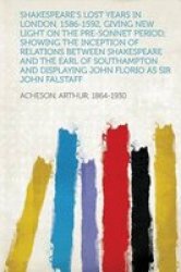 Shakespeare& 39 S Lost Years In London 1586-1592 Giving New Light On The Pre-sonnet Period Showing The Inception Of Relations Between Shakespeare And The Earl Of Southampton And Displaying John Florio As Sir John Falstaff Paperback