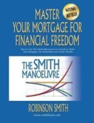 Master Your Mortgage For Financial Freedom - How To Use The Smith Manoeuvre In Canada To Make Your Mortgage Tax-deductible And Create Wealth Paperback