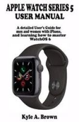 Apple Watch Series 5 User Manual - A Detailed User& 39 S Guide For Men And Women With Iphone And Learning How To Master Watchos 6 Paperback