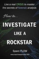 How To Investigate Like A Rockstar - Live A Real Crisis To Master The Secrets Of Forensic Analysis Paperback