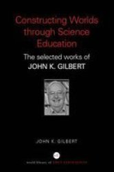 Constructing Worlds Through Science Education - The Selected Works of John K. Gilbert