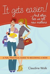 It Gets Easier! . . . And Other Lies We Tell New Mothers: A Fun, Practical Guide to Becoming a Mom