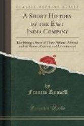 A Short History Of The East India Company - Exhibiting A State Of Their Affairs Abroad And At Home Political And Commercial Classic Reprint Paperback