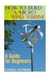 How To Build A Micro Wind Turbine - A Guide For Beginners: Wind Power Power Generation Paperback