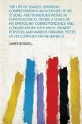 The Life Of Samuel Johnson - Comprehending An Account Of His Studies And Numerous Works In Chronological Order A Series Of His Epistolary Correspondence And Conversations With Many Eminent Persons And Various Original Pieces Of His Composition Never Befo