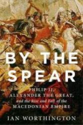 By The Spear - Philip Ii Alexander The Great And The Rise And Fall Of The Macedonian Empire Paperback