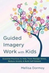 Guided Imagery Work With Kids: Essential Practices To Help Them Manage Stress Reduce Anxiety & Build Self-esteem