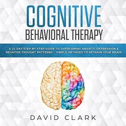 Cognitive Behavioral Therapy: A 21 Day Step By Step Guide To Overcoming Anxiety Depression & Negative Thought Patterns - Simple Methods To Retrain Your Brain